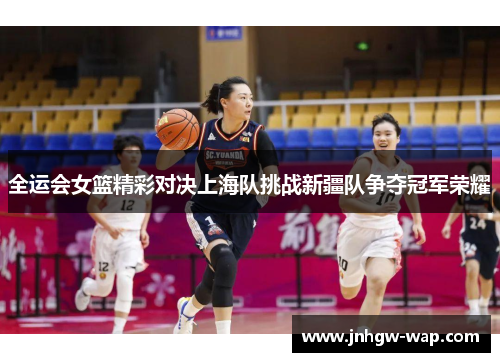 全运会女篮精彩对决上海队挑战新疆队争夺冠军荣耀
