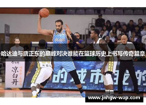 哈达迪与唐正东的巅峰对决谁能在篮球历史上书写传奇篇章