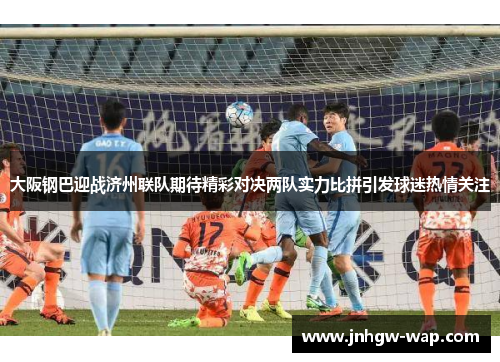 大阪钢巴迎战济州联队期待精彩对决两队实力比拼引发球迷热情关注