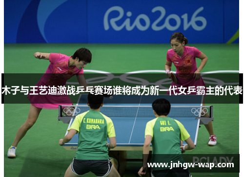 木子与王艺迪激战乒乓赛场谁将成为新一代女乒霸主的代表