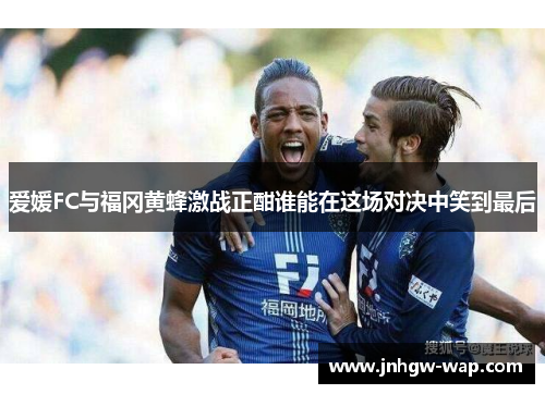 爱媛FC与福冈黄蜂激战正酣谁能在这场对决中笑到最后